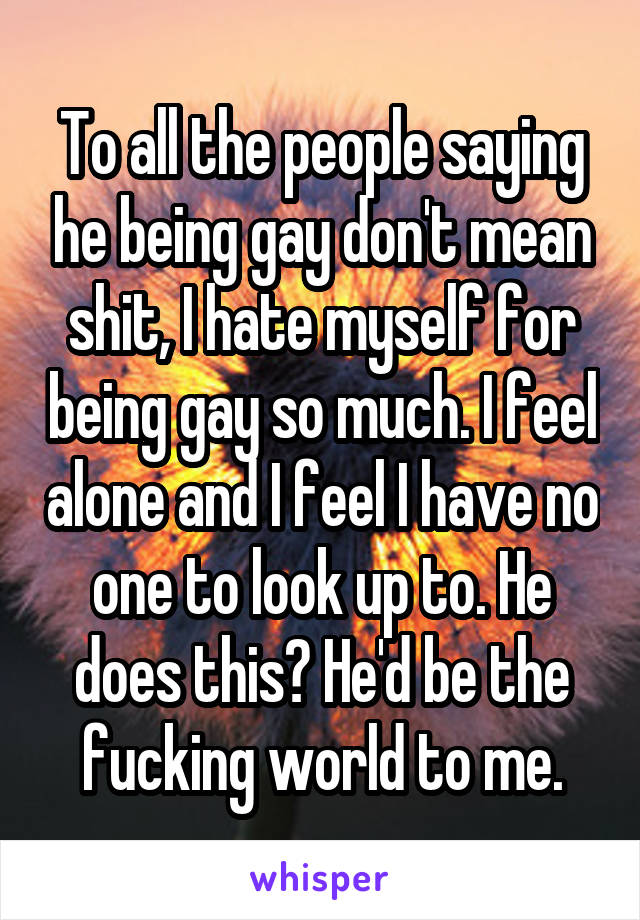 To all the people saying he being gay don't mean shit, I hate myself for being gay so much. I feel alone and I feel I have no one to look up to. He does this? He'd be the fucking world to me.
