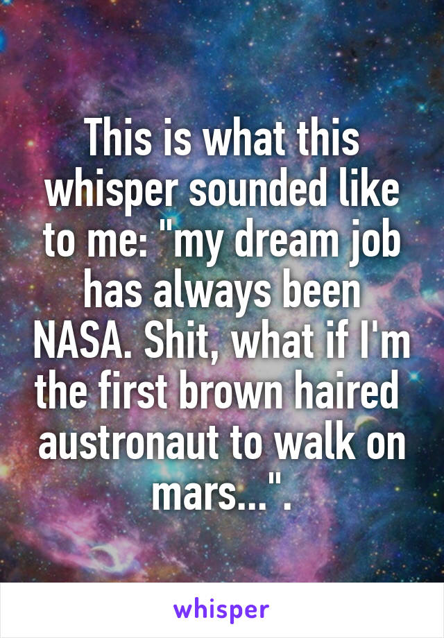 This is what this whisper sounded like to me: "my dream job has always been NASA. Shit, what if I'm the first brown haired  austronaut to walk on mars...".