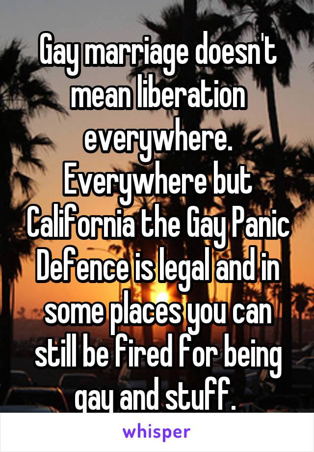 Gay marriage doesn't mean liberation everywhere. Everywhere but California the Gay Panic Defence is legal and in some places you can still be fired for being gay and stuff. 