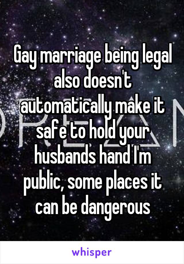 Gay marriage being legal also doesn't automatically make it safe to hold your husbands hand I'm public, some places it can be dangerous