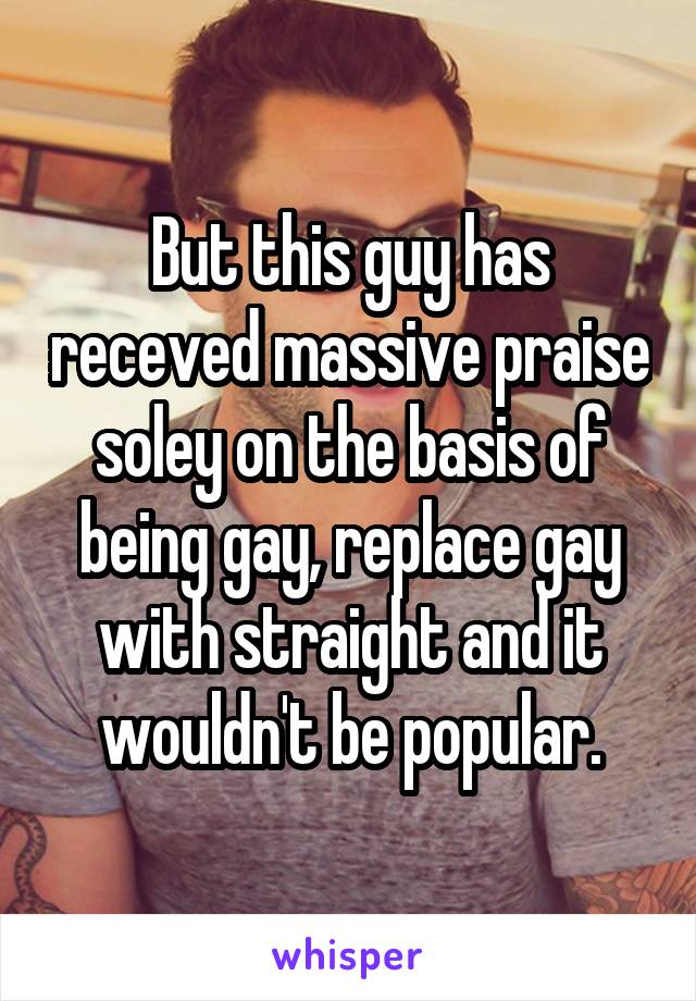 But this guy has receved massive praise soley on the basis of being gay, replace gay with straight and it wouldn't be popular.