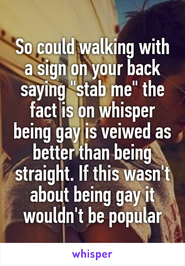 So could walking with a sign on your back saying "stab me" the fact is on whisper being gay is veiwed as better than being straight. If this wasn't about being gay it wouldn't be popular