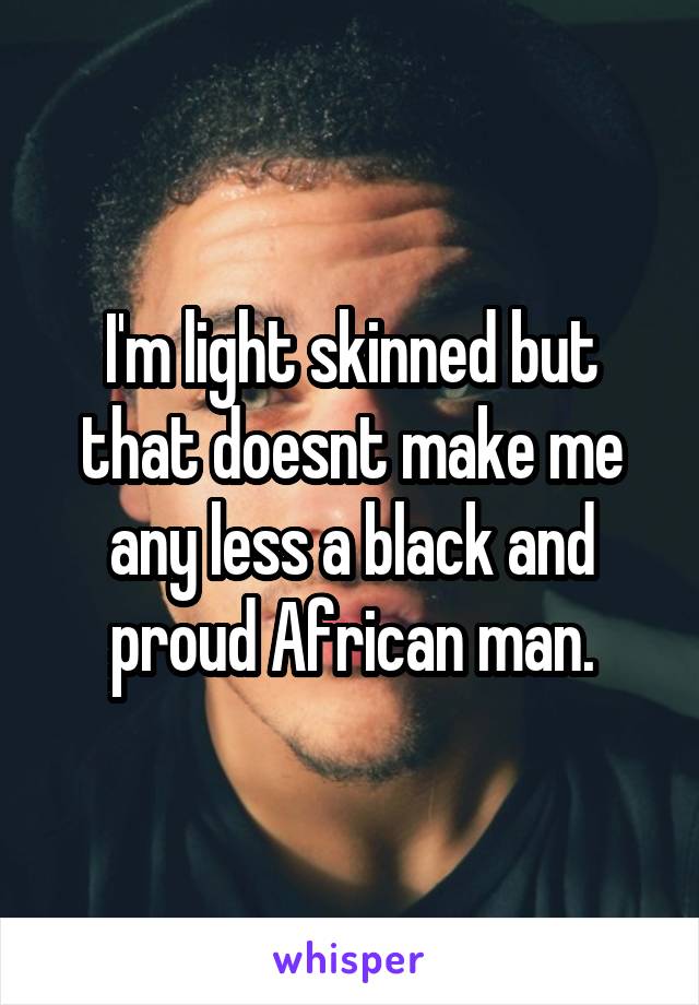 I'm light skinned but that doesnt make me any less a black and proud African man.