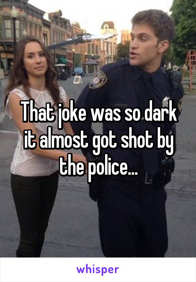 That joke was so dark it almost got shot by the police...