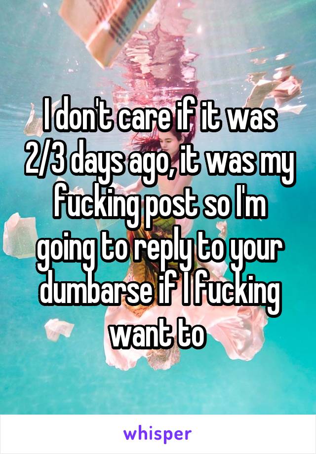 I don't care if it was 2/3 days ago, it was my fucking post so I'm going to reply to your dumbarse if I fucking want to 