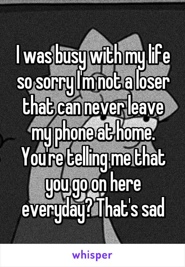 I was busy with my life so sorry I'm not a loser that can never leave my phone at home. You're telling me that you go on here everyday? That's sad