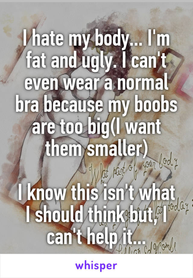 I hate my body... I'm fat and ugly. I can't even wear a normal bra because my boobs are too big(I want them smaller)

I know this isn't what I should think but, I can't help it...