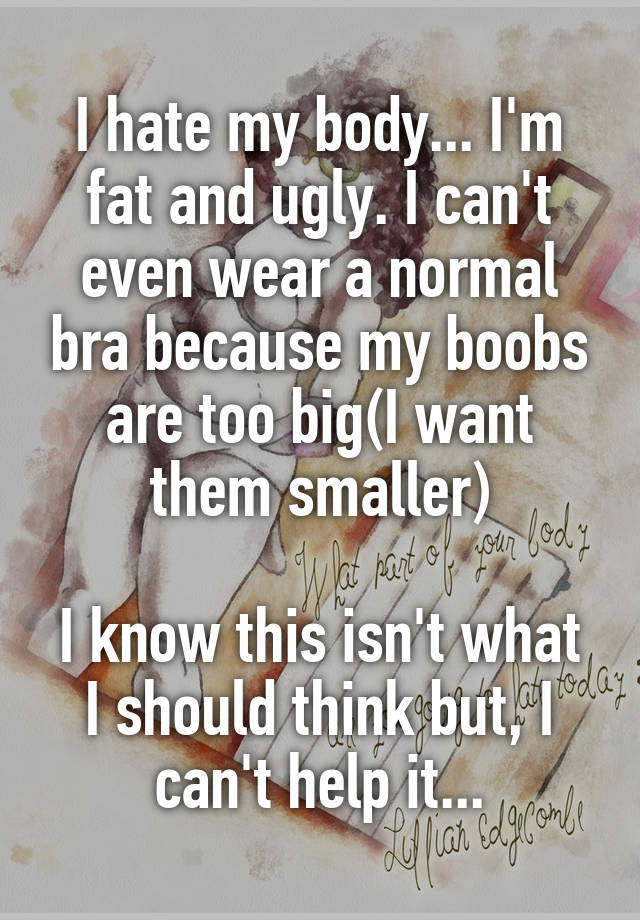 I hate my body... I'm fat and ugly. I can't even wear a normal bra because my boobs are too big(I want them smaller)

I know this isn't what I should think but, I can't help it...