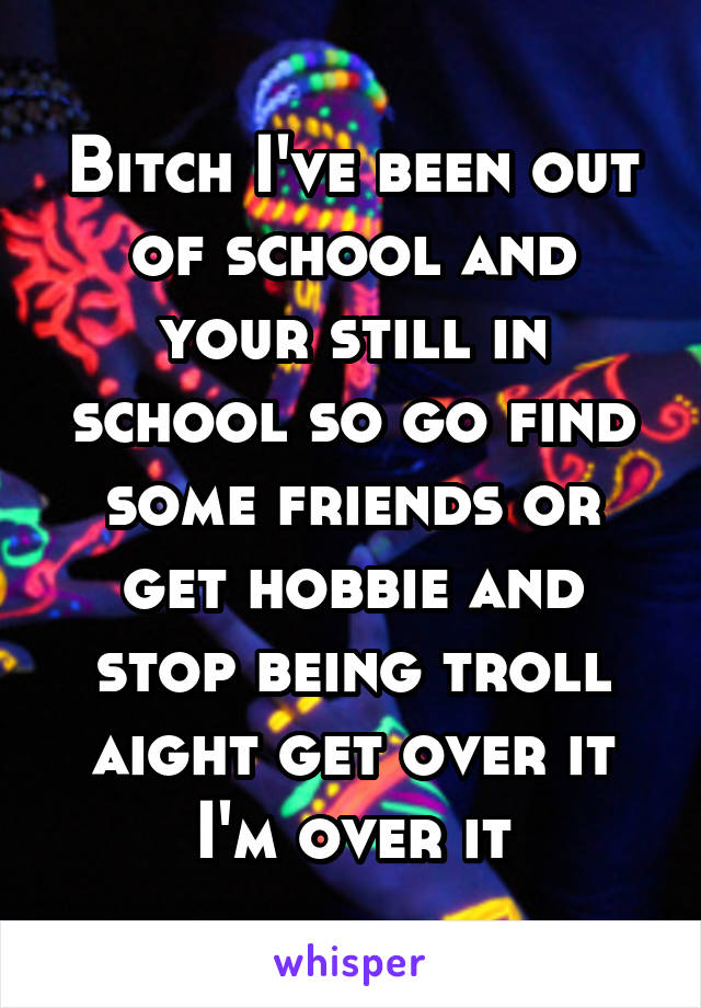 Bitch I've been out of school and your still in school so go find some friends or get hobbie and stop being troll aight get over it I'm over it