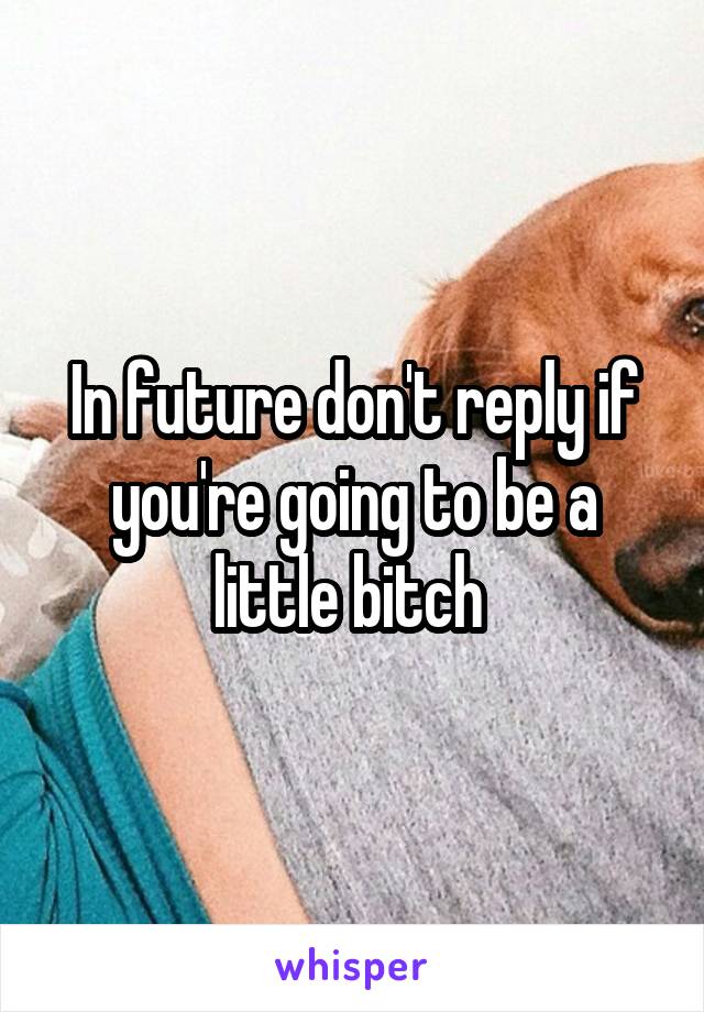 In future don't reply if you're going to be a little bitch 