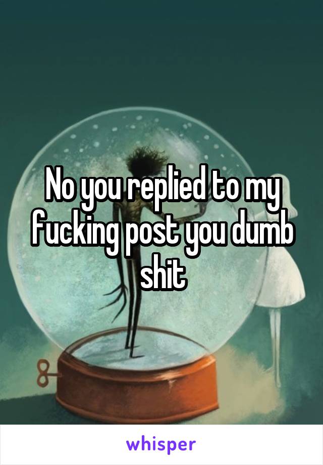 No you replied to my fucking post you dumb shit