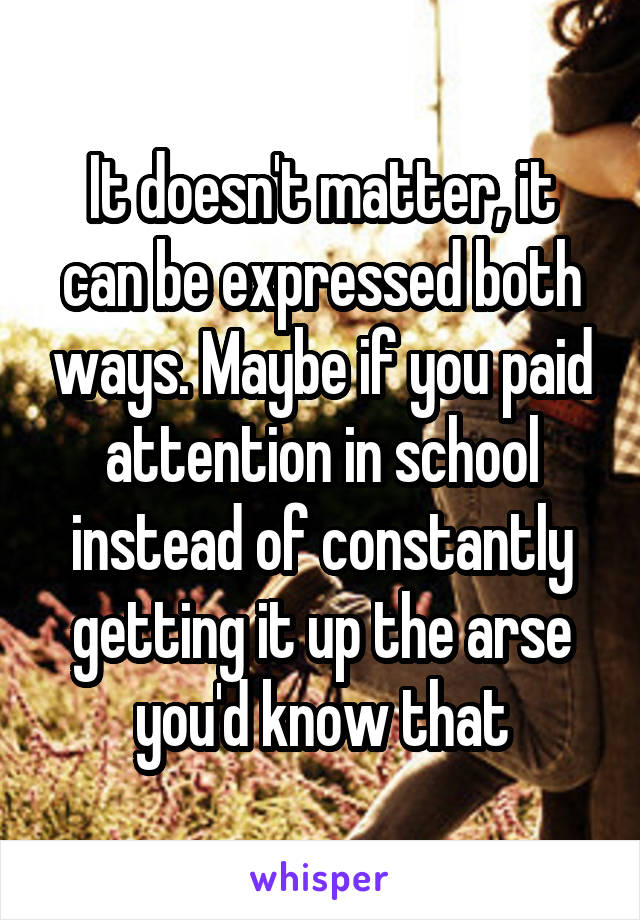 It doesn't matter, it can be expressed both ways. Maybe if you paid attention in school instead of constantly getting it up the arse you'd know that