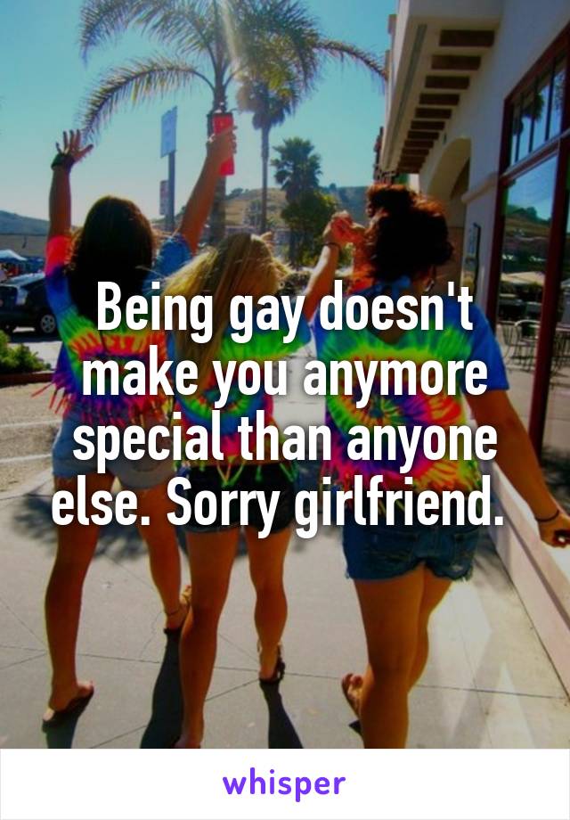 Being gay doesn't make you anymore special than anyone else. Sorry girlfriend. 