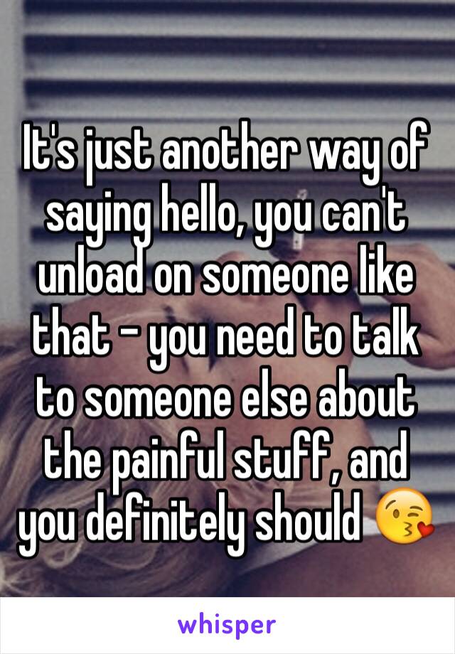 It's just another way of saying hello, you can't unload on someone like that - you need to talk to someone else about the painful stuff, and you definitely should 😘