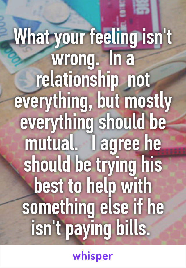 What your feeling isn't wrong.  In a relationship  not everything, but mostly everything should be mutual.   I agree he should be trying his best to help with something else if he isn't paying bills. 