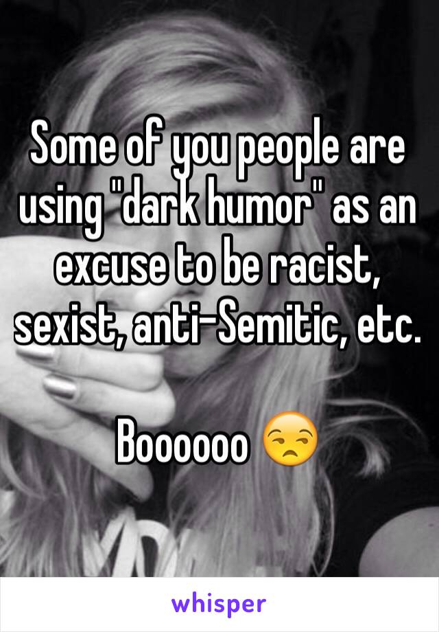 Some of you people are using "dark humor" as an excuse to be racist, sexist, anti-Semitic, etc.

Boooooo 😒