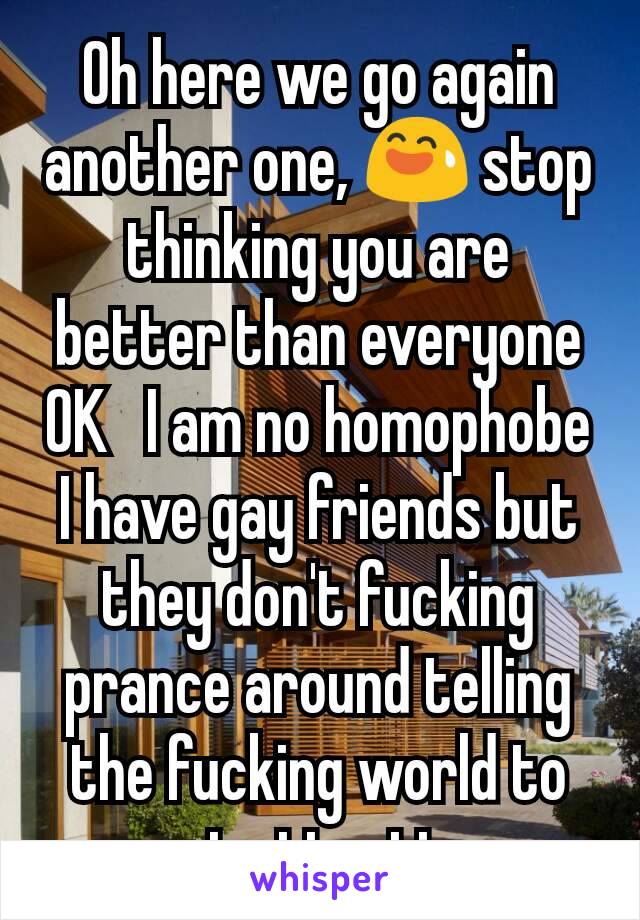 Oh here we go again another one, 😅 stop thinking you are better than everyone OK   I am no homophobe I have gay friends but they don't fucking prance around telling the fucking world to get attention