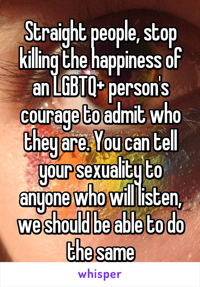 Straight people, stop killing the happiness of an LGBTQ+ person's courage to admit who they are. You can tell your sexuality to anyone who will listen, we should be able to do the same