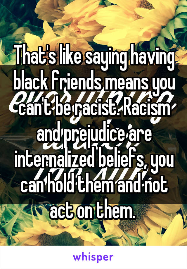 That's like saying having black friends means you can't be racist. Racism and prejudice are internalized beliefs, you can hold them and not act on them. 