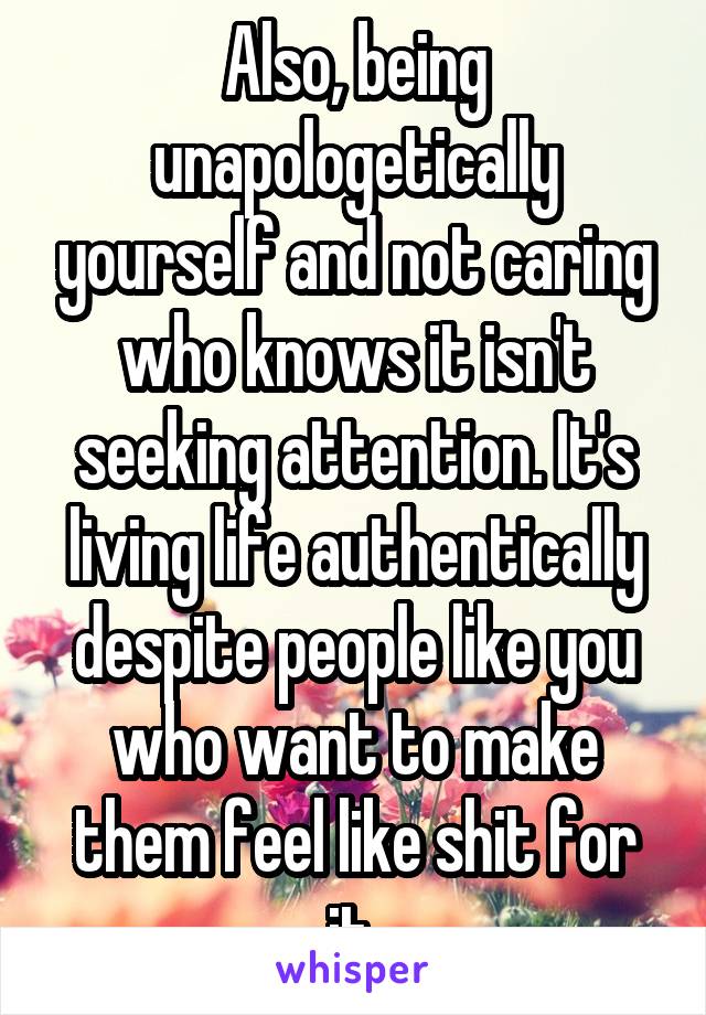 Also, being unapologetically yourself and not caring who knows it isn't seeking attention. It's living life authentically despite people like you who want to make them feel like shit for it 