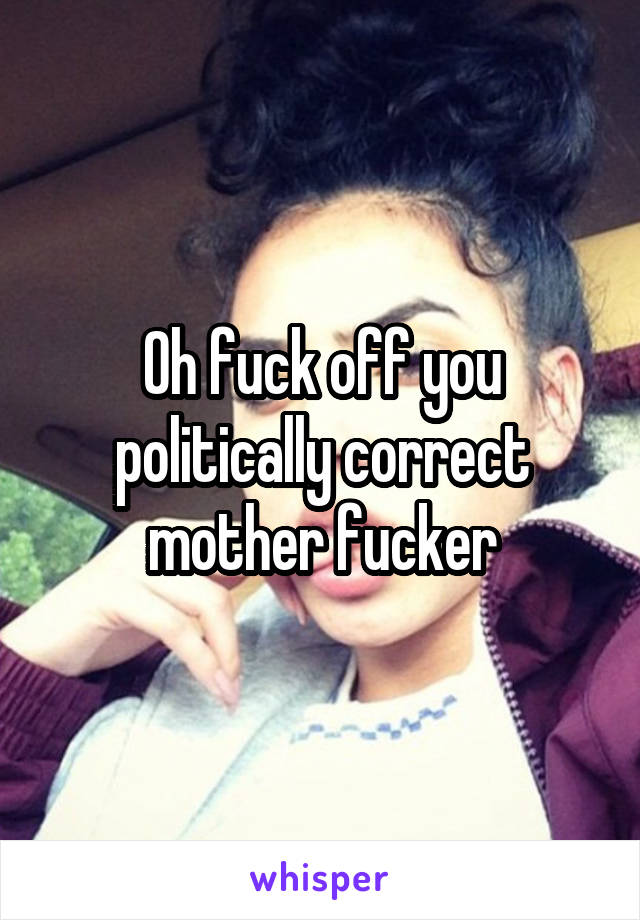 Oh fuck off you politically correct mother fucker