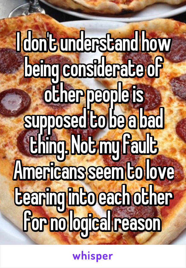 I don't understand how being considerate of other people is supposed to be a bad thing. Not my fault Americans seem to love tearing into each other for no logical reason 