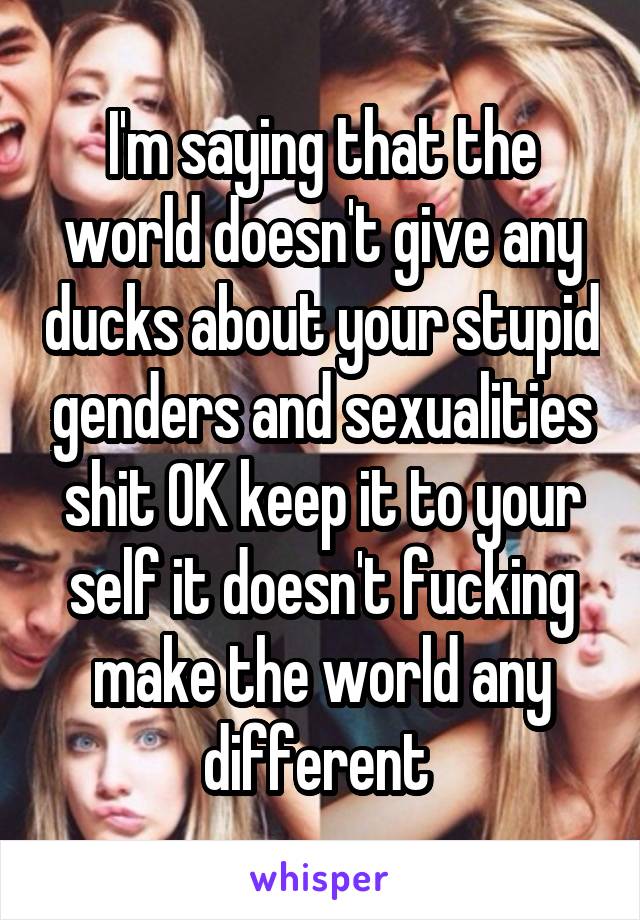 I'm saying that the world doesn't give any ducks about your stupid genders and sexualities shit OK keep it to your self it doesn't fucking make the world any different 