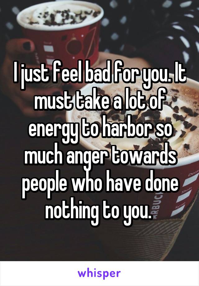 I just feel bad for you. It must take a lot of energy to harbor so much anger towards people who have done nothing to you. 