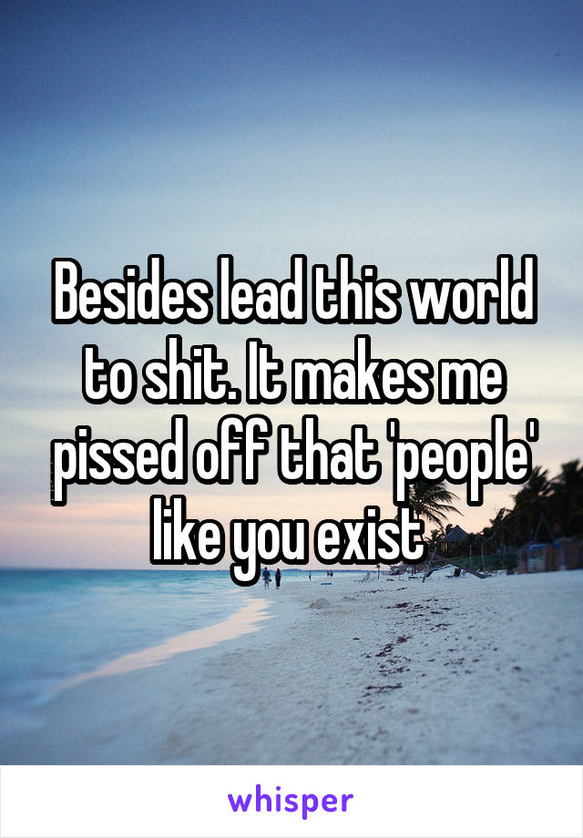 Besides lead this world to shit. It makes me pissed off that 'people' like you exist 