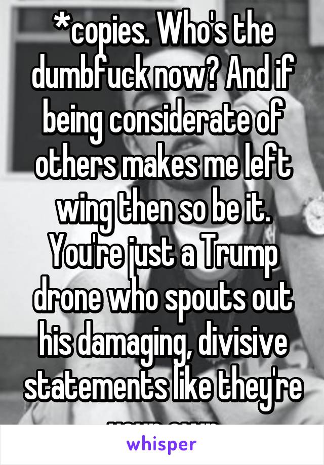 *copies. Who's the dumbfuck now? And if being considerate of others makes me left wing then so be it. You're just a Trump drone who spouts out his damaging, divisive statements like they're your own