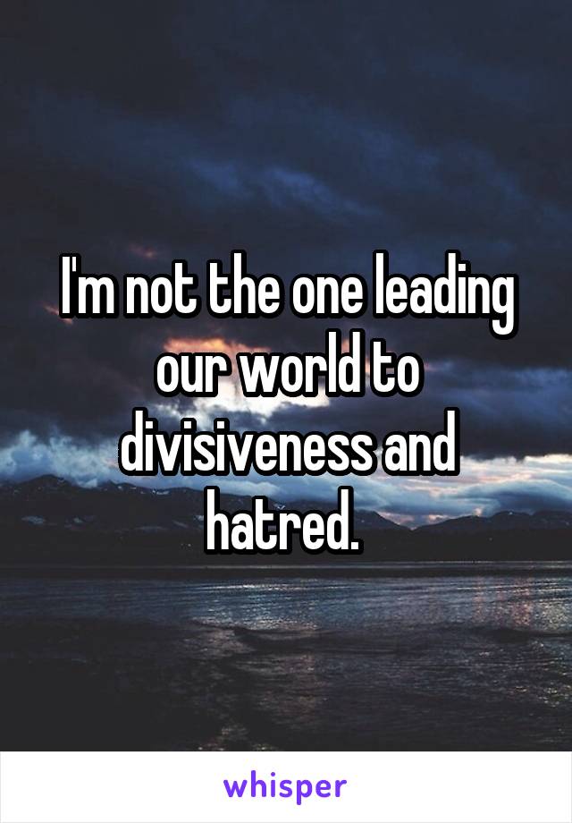 I'm not the one leading our world to divisiveness and hatred. 