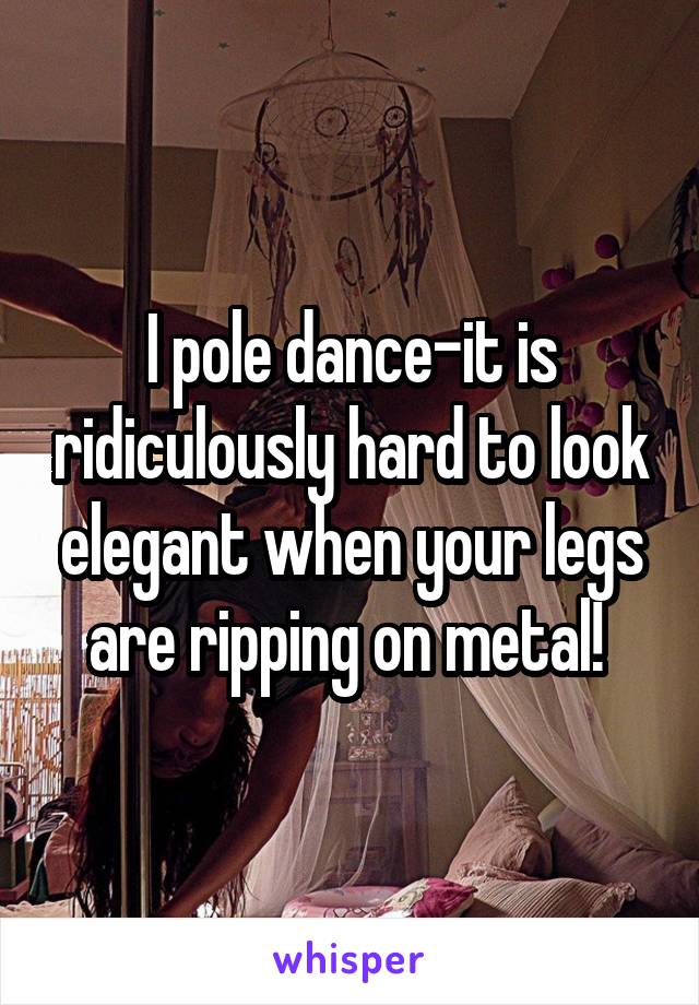 I pole dance-it is ridiculously hard to look elegant when your legs are ripping on metal! 