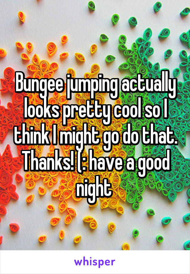 Bungee jumping actually looks pretty cool so I think I might go do that. Thanks! (: have a good night 