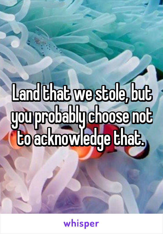 Land that we stole, but you probably choose not to acknowledge that. 