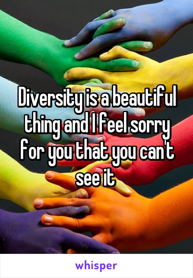 Diversity is a beautiful thing and I feel sorry for you that you can't see it 