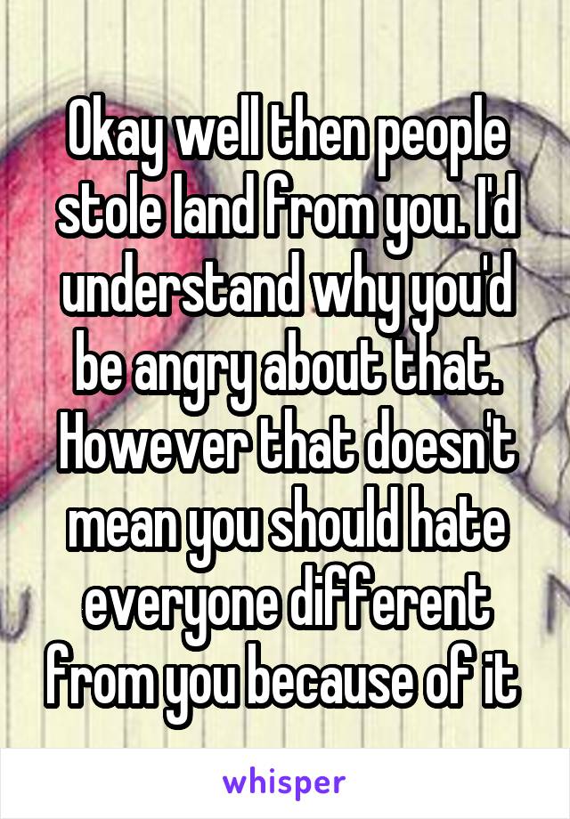 Okay well then people stole land from you. I'd understand why you'd be angry about that. However that doesn't mean you should hate everyone different from you because of it 