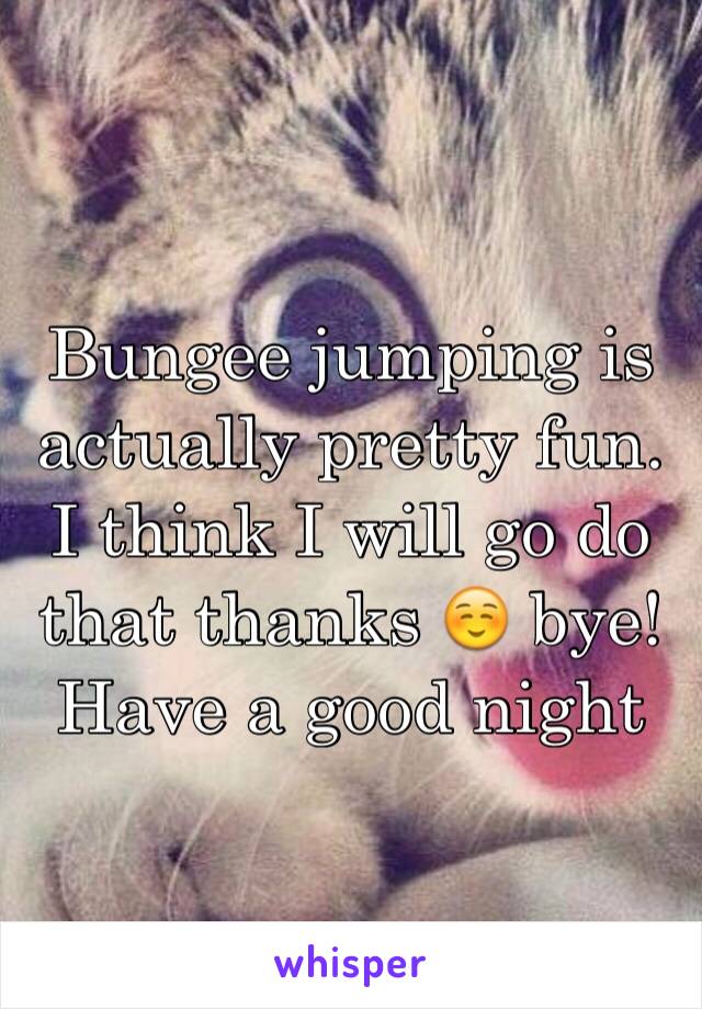 Bungee jumping is actually pretty fun. I think I will go do that thanks ☺️ bye! Have a good night 