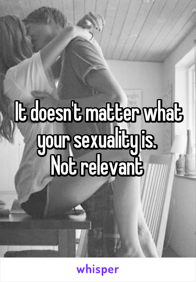 It doesn't matter what your sexuality is. 
Not relevant 