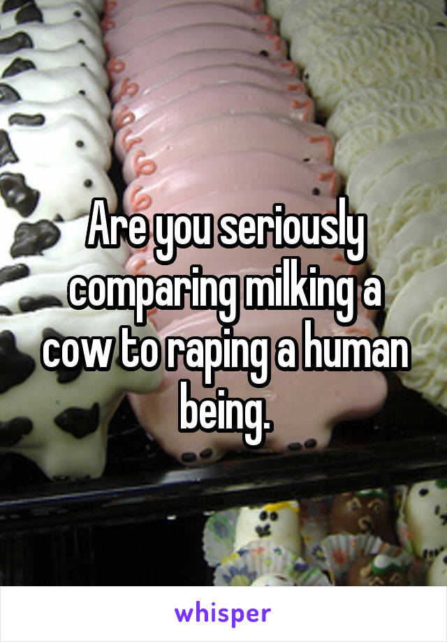 Are you seriously comparing milking a cow to raping a human being.