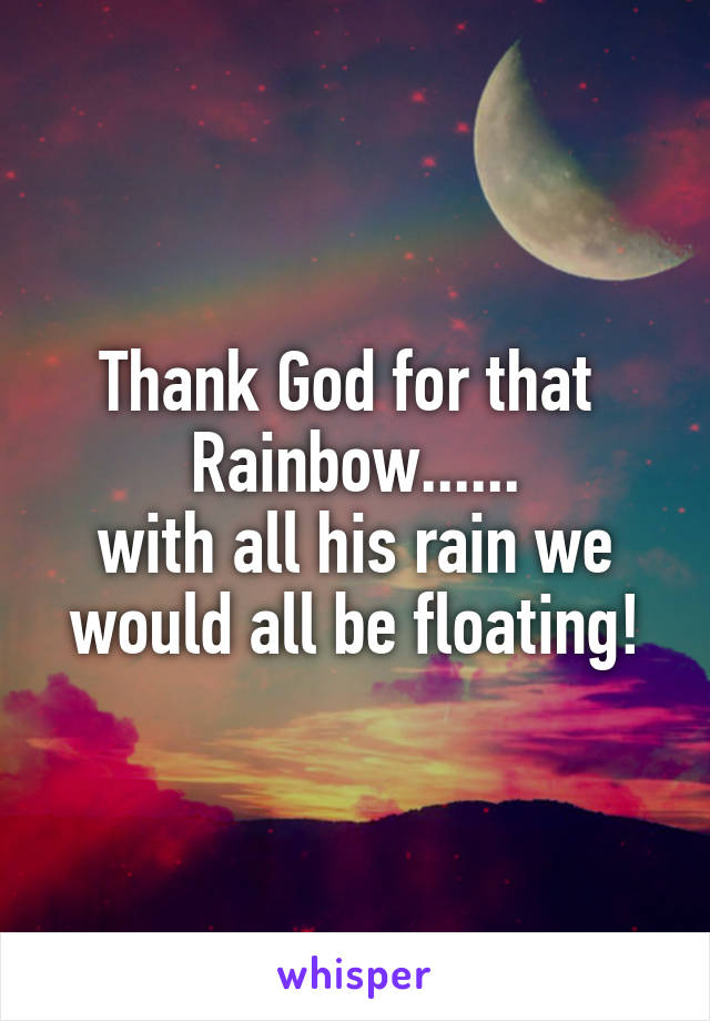 Thank God for that 
Rainbow......
with all his rain we would all be floating!