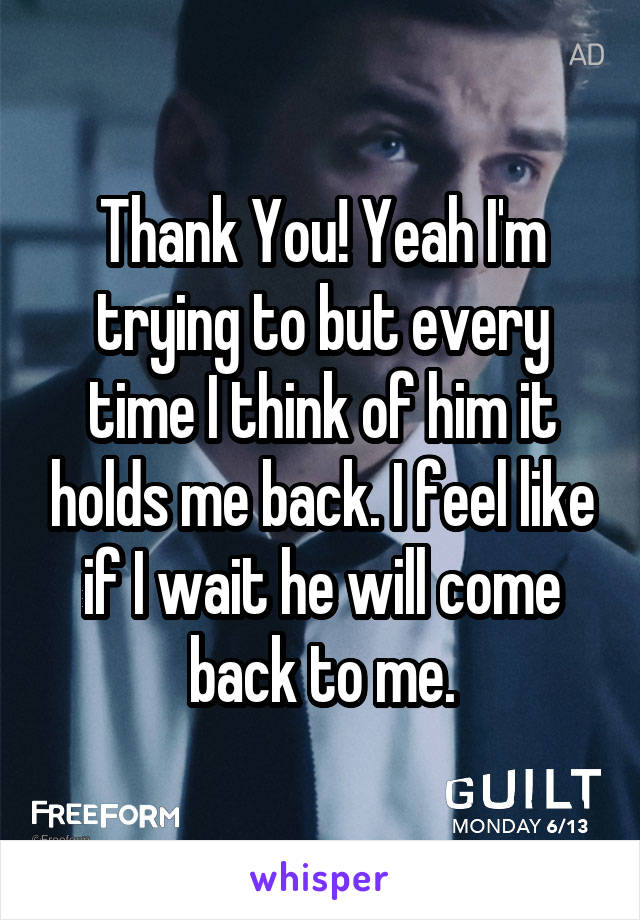 Thank You! Yeah I'm trying to but every time I think of him it holds me back. I feel like if I wait he will come back to me.
