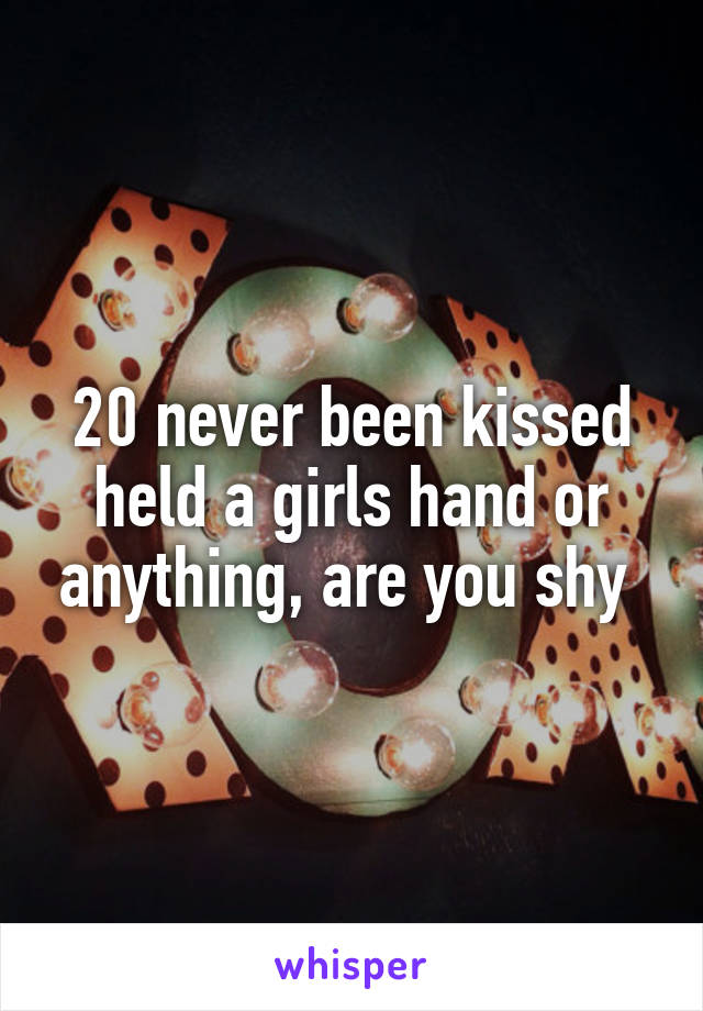 20 never been kissed held a girls hand or anything, are you shy 