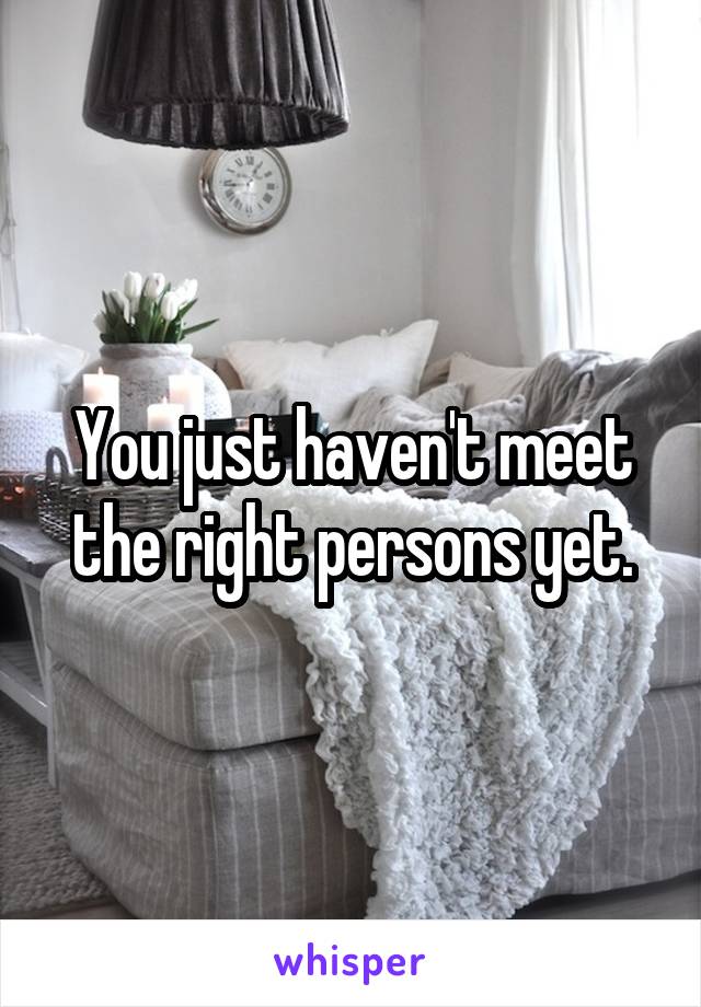 You just haven't meet the right persons yet.