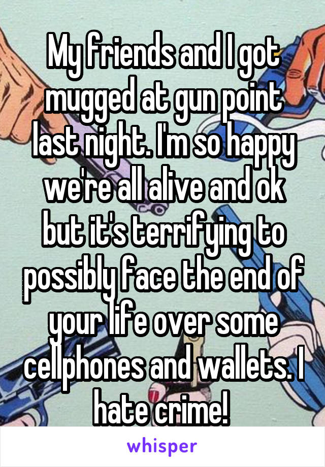 My friends and I got mugged at gun point last night. I'm so happy we're all alive and ok but it's terrifying to possibly face the end of your life over some cellphones and wallets. I hate crime! 