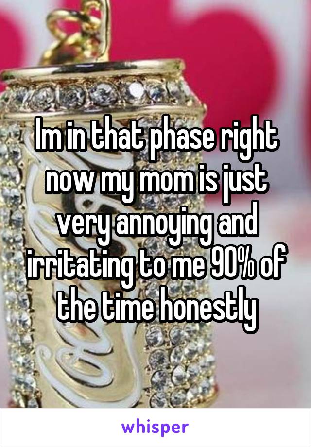 Im in that phase right now my mom is just very annoying and irritating to me 90% of the time honestly