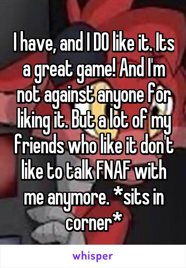 I have, and I DO like it. Its a great game! And I'm not against anyone for liking it. But a lot of my friends who like it don't like to talk FNAF with me anymore. *sits in corner*