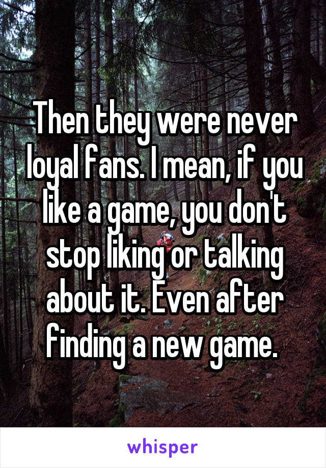 Then they were never loyal fans. I mean, if you like a game, you don't stop liking or talking about it. Even after finding a new game. 