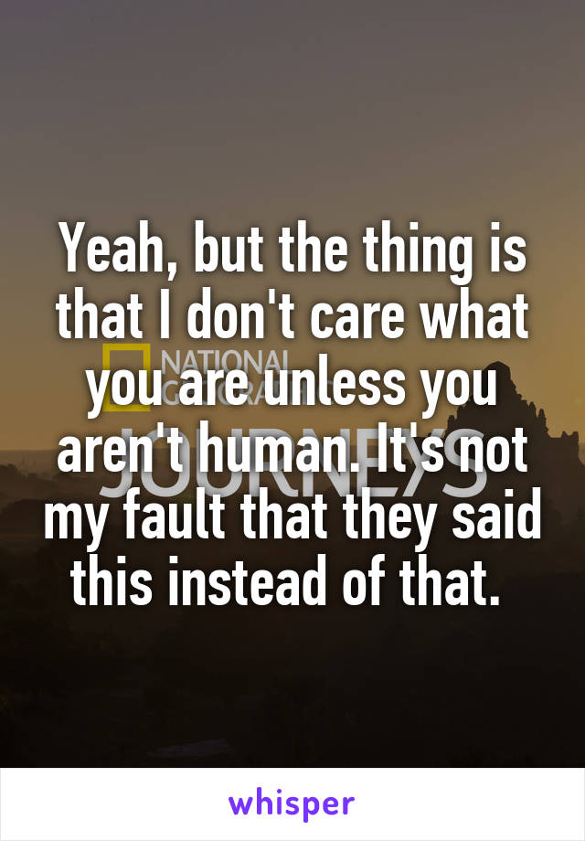 Yeah, but the thing is that I don't care what you are unless you aren't human. It's not my fault that they said this instead of that. 