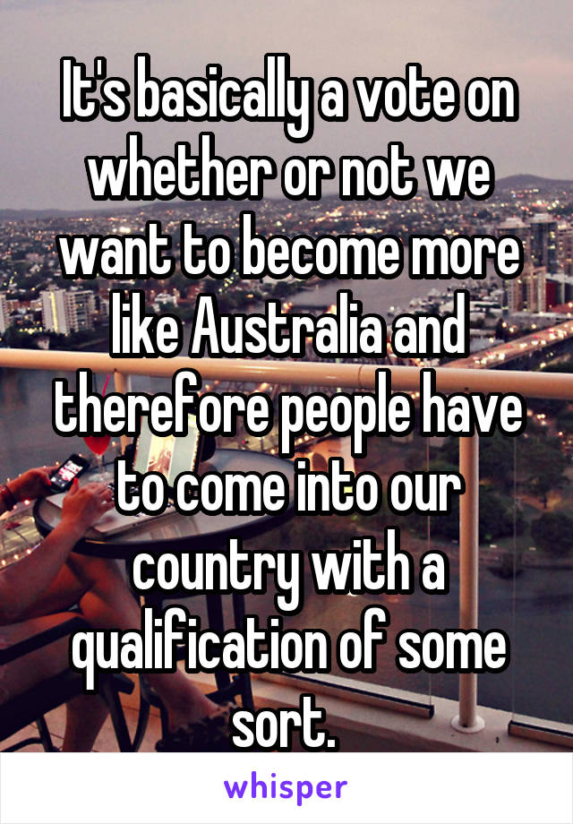 It's basically a vote on whether or not we want to become more like Australia and therefore people have to come into our country with a qualification of some sort. 