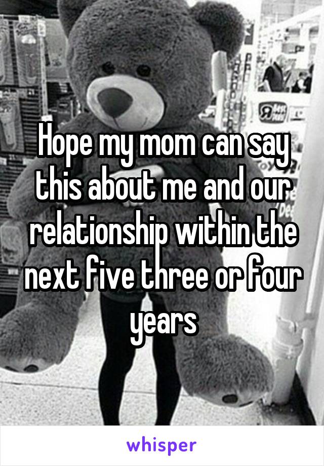 Hope my mom can say this about me and our relationship within the next five three or four years